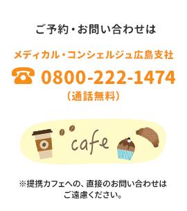 ご予約・お問い合わせは メディカル・コンシェルジュ広島支社 0800-222-1474（通話無料） ※提携カフェへの、直接のお問い合わせはご遠慮ください。